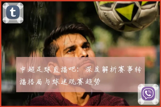 中超足球直播吧：深度解析赛事转播格局与球迷观赛趋势