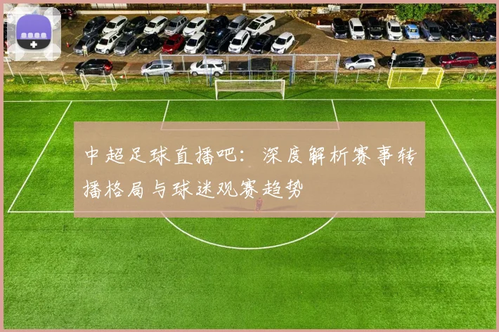 中超足球直播吧：深度解析赛事转播格局与球迷观赛趋势